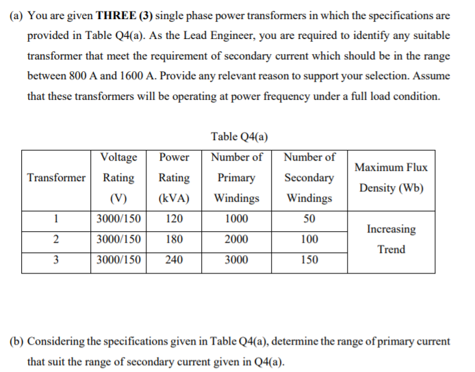 (a) You are given THREE (3) single phase power transformers in which the specifications are
provided in Table Q4(a). As the Lead Engineer, you are required to identify any suitable
transformer that meet the requirement of secondary current which should be in the range
between 800 A and 1600 A. Provide any relevant reason to support your selection. Assume
that these transformers will be operating at power frequency under a full load condition.
Table Q4(a)
Voltage
Power
Number of
Number of
Maximum Flux
Transformer
Rating
Rating
Primary
Secondary
Density (Wb)
(V)
(kVA)
Windings
Windings
1
3000/150
120
1000
50
Increasing
2
3000/150
180
2000
100
Trend
3
3000/150
240
3000
150
(b) Considering the specifications given in Table Q4(a), determine the range of primary current
that suit the range of secondary current given in Q4(a).
