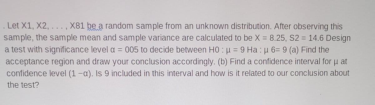 Let X1, X2, . . ., X81 be a random sample from an unknown distribution. After observing this
sample, the sample mean and sample variance are calculated to be X = 8.25, S2 = 14.6 Design
a test with significance level a = 005 to decide between H0 := 9 Ha : u 6= 9 (a) Find the
acceptance region and draw your conclusion accordingly. (b) Find a confidence interval for u at
confidence level (1 -a). Is 9 included in this interval and how is it related to our conclusion about
%3D
the test?
