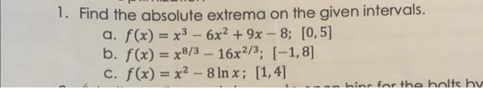 1. Find the absolute extrema on the given intervals.
a. f(x) = x3 - 6x2 + 9x- 8; [0,5]
b. f(x) = x8/3 – 16x2/3, [-1,8]
C. f(x) = x2 -8 ln x; [1,4]
hine for the bolts by
