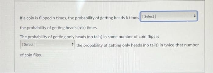 If a coin is flippedn times, the probability of getting heads k times I Select]
the probability of getting heads (n-k) times.
The probability of getting only heads (no tails) in some number of coin flips is
(Select ]
* the probability of getting only heads (no tails) in twice that number
of coin flips.
