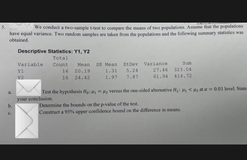 5.
We conduct a two-sample t-test to compare the means of two populations. Assume that the populations
have equal variance. Two random samples are taken from the populations and the following summary statistics was
obtained.
Descriptive Statistics: Y1, Y2
Total
Variable
Count Mean SE Mean StDev Variance
Sum
Yl
16 20.19
1.31 5.24
27.46 323.04
16 24.42
1.97 7.87
61.94 414.72
Y2
Test the hypothesis Ho: H1 = Hz versus the one-sided alternative H: H < Hz at a = 0.01 level. State
%3D
a.
your conclusion.
Determine the bounds on the p-value of the test.
Construct a 95% upper confidence bound on the difference in means.
b.
c.
