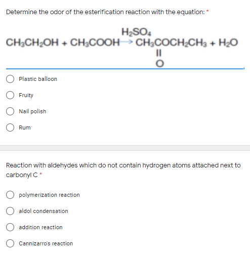 Determine the odor of the esterification reaction with the equation: *
H2SO4
CH;CH¿OH + CH;COOH CH;COCH¿CH3 + H2O
II
Plastic balloon
Fruity
Nail polish
Rum
Reaction with aldehydes which do not contain hydrogen atoms attached next to
carbonyl C*
O polymerization reaction
aldol condensation
addition reaction
Cannizarro's reaction
