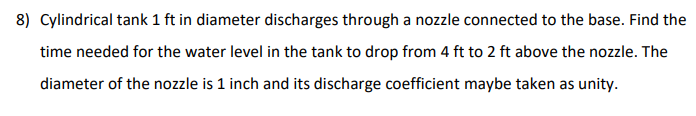 8) Cylindrical tank 1 ft in diameter discharges through a nozzle connected to the base. Find the
time needed for the water level in the tank to drop from 4 ft to 2 ft above the nozzle. The
diameter of the nozzle is 1 inch and its discharge coefficient maybe taken as unity.
