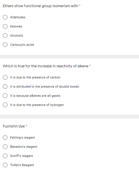 Ethers show functional group isomerism with *
Aldehydes
Ketones
Alcohols
Carboxylic acids
Which is true for the increase in reactivity of alkene *
It is due to the presence of carbon
It is attributed to the presence of double bonds
It is because alkenes are all gases
It is due to the presence of hydrogen
Fuchshin dye*
Fehling's reagent
Benedict's reagent
Schiff's
reagent
Tollen's Reagent
