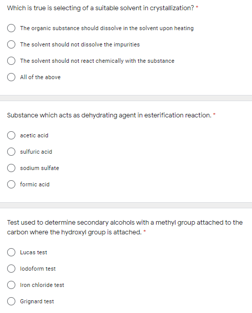 Which is true is selecting of a suitable solvent in crystallization? *
The organic substance should dissolve in the solvent upon heating
The solvent should not dissolve the impurities
The solvent should not react chemically with the substance
O All of the above
Substance which acts as dehydrating agent in esterification reaction. *
acetic acid
O sulfuric acid
sodium sulfate
O formic acid
Test used to determine secondary alcohols with a methyl group attached to the
carbon where the hydroxyl group is attached. *
Lucas test
O lodoform test
O Iron chloride test
Grignard test
