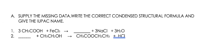 A. SUPPLY THE MISSING DATA.WRITE THE CORRECT CONDENSED STRUCTURAL FORMULA AND
GIVE THE IUPAC NAME.
1. 3 CH:COOH + FeCla -
+ 3NACI + 3H2O
2.
+ CH:CH2OH
CH:COOCH2CH3 + HCI
