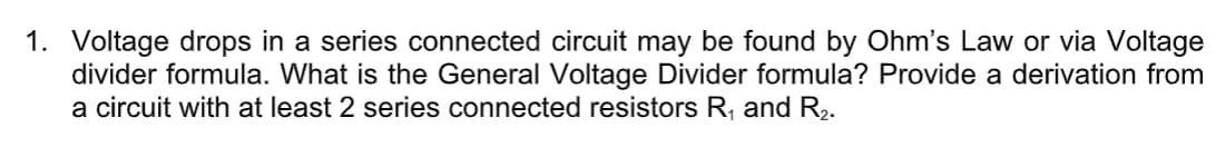 1. Voltage drops in a series connected circuit may be found by Ohm's Law or via Voltage
divider formula. What is the General Voltage Divider formula? Provide a derivation from
a circuit with at least 2 series connected resistors R, and R2.
