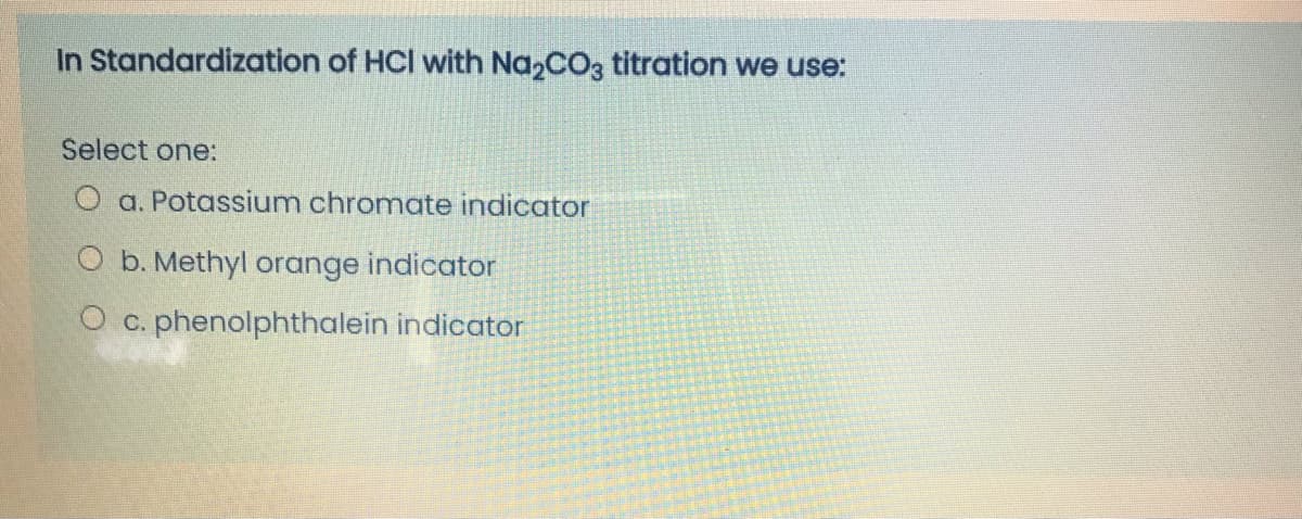 In Standardization of HCI with Na2CO3 titration we use:
Select one:
O a. Potassium chromate indicator
O b. Methyl orange indicator
O c. phenolphthalein indicator

