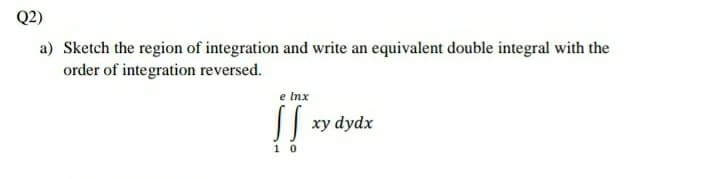Q2)
a) Sketch the region of integration and write an equivalent double integral with the
order of integration reversed.
e Inx
!!
|| xy dydx
1 0
