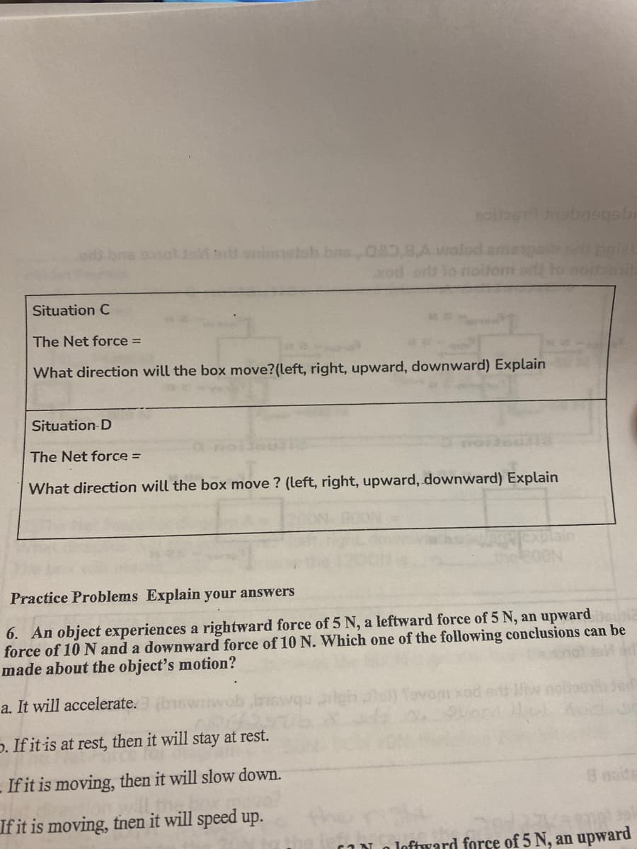 ns cosotJaM donintetoh.bas.080,8A walod.am
xod ort Yo iolt
Situation C
The Net force =
What direction will the box move?(left, right, upward, downward) Explain
Situation D
The Net force =
What direction will the box move ? (left, right, upward, downward) Explain
Practice Problems Explain your answers
6. An object experiences a rightward force of 5 N, a leftward force of 5 N, an upward
force of 10 N and a downward force of 10 N. Which one of the following conclusions can be
made about the object's motion?
a. It will accelerate.
p. If it is at rest, then it will stay at rest.
If it is moving, then it will slow down.
(noids
If it is moving, tnen it will speed up.
IN a loftward force of 5 N, an upward
