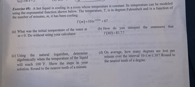 Exercise #5: A hot liquid is cooling in a room whose temperature is constant. Its temperature can be modeled
using the exponential function shown below. The temperature, T, is in degrees Fahrenheit and is a function of
the number of minutes, m, it has been cooling.
T(m)=101e
-0.03m
%3D
+67
(a) What was the initial temperature of the water at
m=0. Do without using your calculator.
(b) How do you interpret the statement that
T(60) =83.7?
(c) Using the natural
algebraically when the temperature of the liquid
will reach 100 °F. Show the steps in your
solution. Round to the nearest tenth of a minute.
(d) On average, how many degrees are lost per
minute over the interval 10<m s 30? Round to
the nearest tenth of a degree.
logarithm, determine
