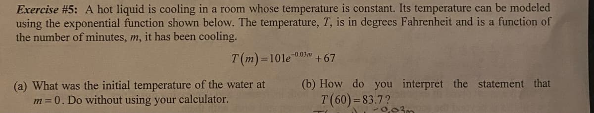 Exercise #5: A hot liquid is cooling in a room whose temperature is constant. Its temperature can be modeled
using the exponential function shown below. The temperature, T, is in degrees Fahrenheit and is a function of
the number of minutes, m, it has been cooling.
T(m)=101e
-0.03m
+ 67
(b) How do you interpret the statement that
(a) What was the initial temperature of the water at
m=0. Do without using your calculator.
T(60)=83.7?
-0,03m
