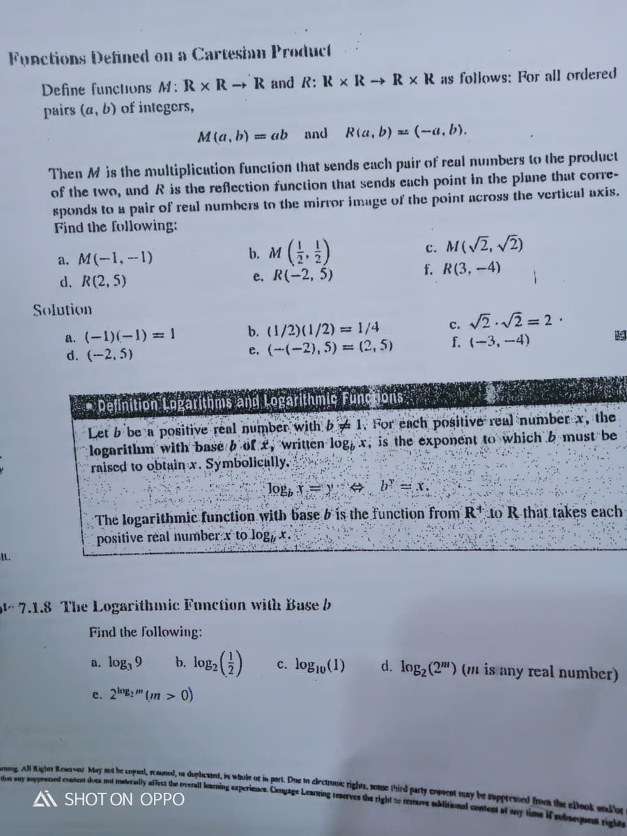 mmg All Righes Resaveu May m he umpral, stmed, on duplncuted, in whule ut in part. Dne in crctrouic riglus, some third party creent may be suppressed from the ellook wid'or
Functions Defined on a Cartesian Product
Define functions M: R x R- R and R: R × R -→ R × R as follows: For all ordered
pairs (a, b) of integcrs,
M(a, b) = ab and
R(a, b) zz (-a, b).
Then M is the multiplication function that sends each pair of real nuimbers to the product
of the two, and R is the reflection function that sends ench point in the plane that corre-
sponds to a pair of real numbers to the mirror image of the point across the vertical axis.
Find the following:
a. M(-1,--1)
d. R(2, 5)
b. M (. !)
e. R(-2, 5)
c. M(VZ, 2)
f. R(3,-4)
Solution
a. (-1)(-1) = |
d. (-2, 5)
b. (1/2)(1/2) = 1/4
e. (--(-2), 5) = (2, 5)
c. 2.2 = 2 ·.
f. (-3, -4)
Definition Logarithms ang Logarithmic Functioris
Let b be a positive real number with b # 1, For each positive real number x, the
logarithm' with basė b' öfi, written log, x, is the exponent to which b must be
raised to obtain x. Symbolicully.
b = X.
Jog, v =
The logarithmic function with base b'is the function from R* to R that takes each
positive réal number:x to log, x.
ItL.
pl- 7.1.8 The Logarithmic Fonction with Buse b
Find the following:
a. log, 9
b. log, )
c. logju(1)
d. log2 (2") (1m is any real number)
e. 2B2 " (n > 0)
mg An keh eden kes mul nalerially alleca de overall learning experiene. Cengage Leanting teserves the right to reimuve blitimal content al y time ubae rielas
A SHOT ON OPPO
