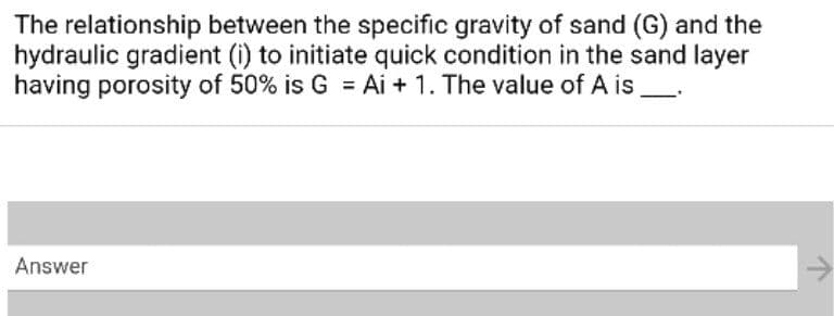 The relationship between the specific gravity of sand (G) and the
hydraulic gradient (i) to initiate quick condition in the sand layer
having porosity of 50% is G = Ai + 1. The value of A is
Answer
->
