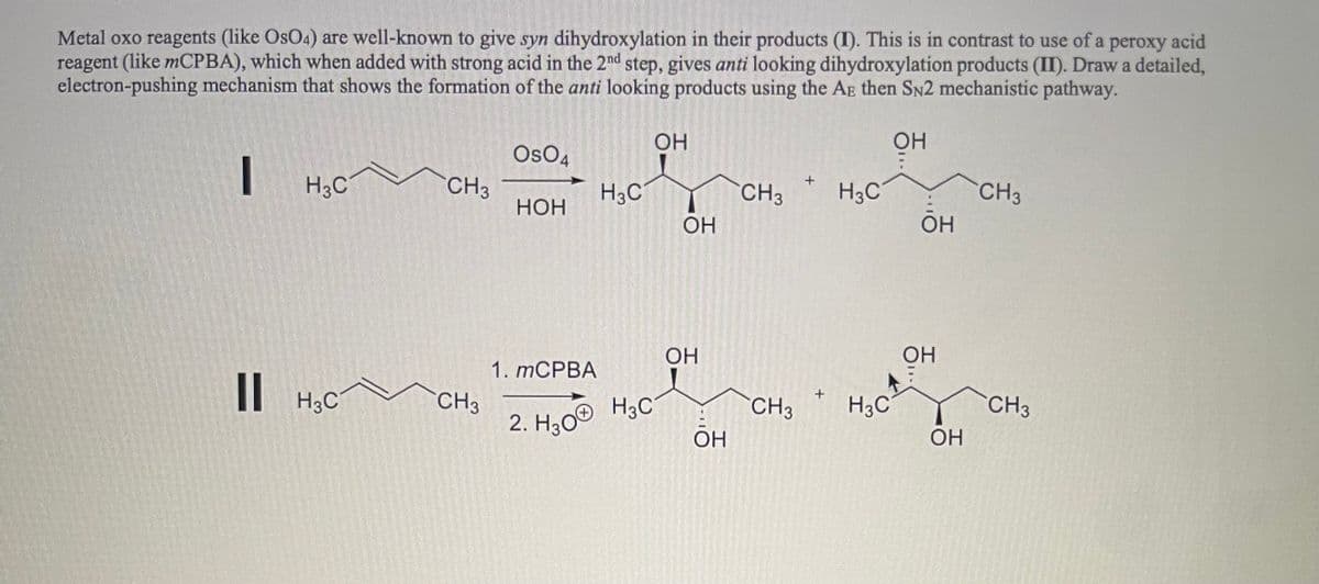 Metal oxo reagents (like OsO4) are well-known to give syn dihydroxylation in their products (I). This is in contrast to use of a peroxy acid
reagent (like mCPBA), which when added with strong acid in the 2nd step, gives anti looking dihydroxylation products (II). Draw a detailed,
electron-pushing mechanism that shows the formation of the anti looking products using the AE then SN2 mechanistic pathway.
ОН
I
H3C
|| H3C
CH3
CH3
OSO4
НОН
H3C
1. MCPBA
2. H30® HC
ОН
ОН
ОН
ОН
CH3
CH3
H3C
H3C
ОН
ОН
ОН
CH3
CH3
