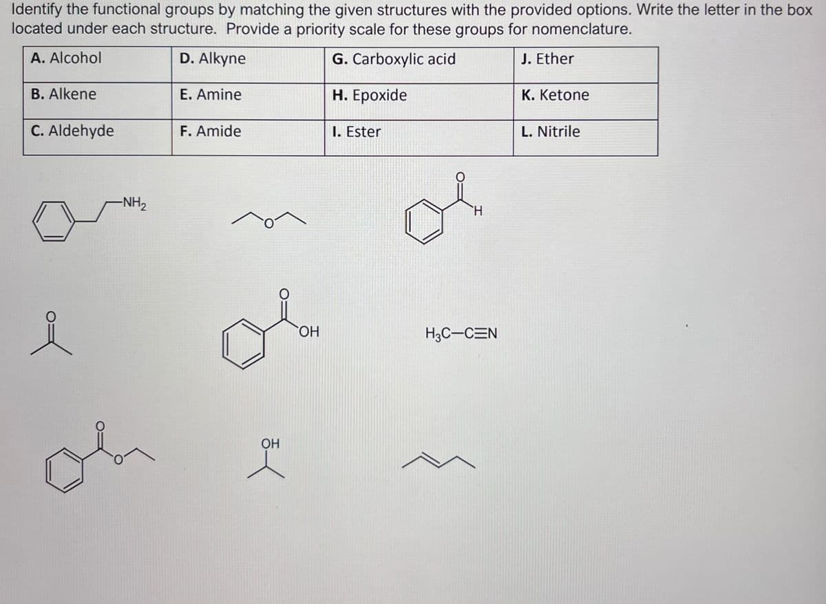 Identify the functional groups by matching the given structures with the provided options. Write the letter in the box
located under each structure. Provide a priority scale for these groups for nomenclature.
A. Alcohol
D. Alkyne
G. Carboxylic acid
J. Ether
H. Epoxide
B. Alkene
C. Aldehyde
-NH₂
e
oh
E. Amine
F. Amide
OH
엿
OH
I. Ester
H
H3C-CEN
K. Ketone
L. Nitrile