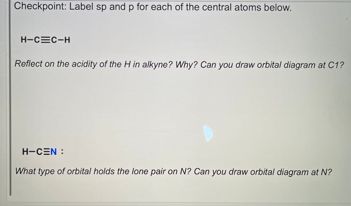 Checkpoint: Label sp and p for each of the central atoms below.
H-C=C-H
Reflect on the acidity of the H in alkyne? Why? Can you draw orbital diagram at C1?
H-CEN :
What type of orbital holds the lone pair on N? Can you draw orbital diagram at N?