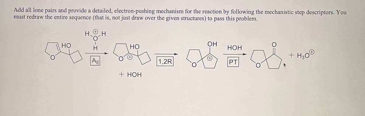 Add all lone pairs and provide a detailed, electron-pushing mechanism for the reaction by following the mechanistic step descriptors. You
must redraw the entire sequence (that is, not just draw over the given structures) to pass this problem.
НО
Н. Н
AE
но
+ HOH
1,2R
ОН
(+)
НОН
PT
58.
+ H300