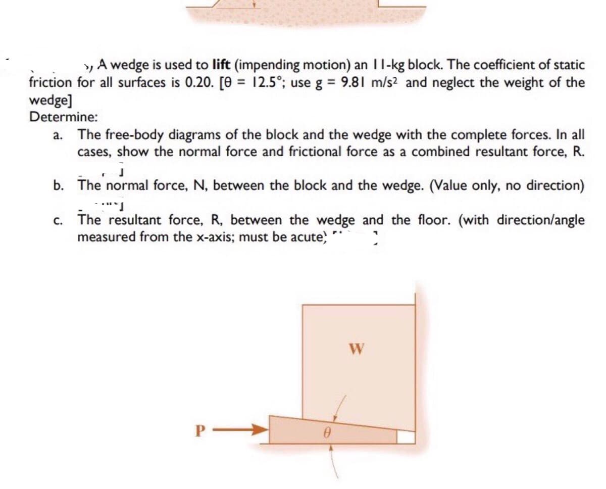 A wedge is used to lift (impending motion) an 11-kg block. The coefficient of static
friction for all surfaces is 0.20. [0= 12.5°; use g = 9.81 m/s² and neglect the weight of the
wedge]
Determine:
a. The free-body diagrams of the block and the wedge with the complete forces. In all
cases, show the normal force and frictional force as a combined resultant force, R.
J
b.
The normal force, N, between the block and the wedge. (Value only, no direction)
***]
c. The resultant force, R, between the wedge and the floor. (with direction/angle
measured from the x-axis; must be acute,
>
P-
0
W