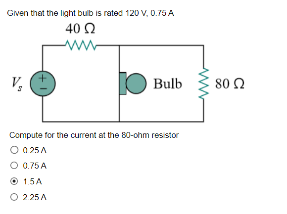 Given that the light bulb is rated 120 V, 0.75 A
40 Ω
V
+
IC
Bulb
Compute for the current at the 80-ohm resistor
O 0.25 A
0.75 A
1.5 A
2.25 A
80 Ω