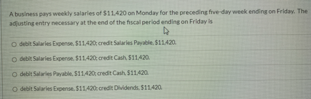 A business pays weekly salaries of $11,420 on Monday for the preceding five-day week ending on Friday. The
adjusting entry necessary at the end of the fiscal period ending on Friday is
O debit Salaries Expense, $11,420; credit Salaries Payable, $11,420.
O debit Salaries Expense, $11,420; credit Cash, $11,420.
O debit Salaries Payable, $11,420; credit Cash, $11,420.
CO debit Salaries Expense, $11,420; credit Dividends, $11,420.
