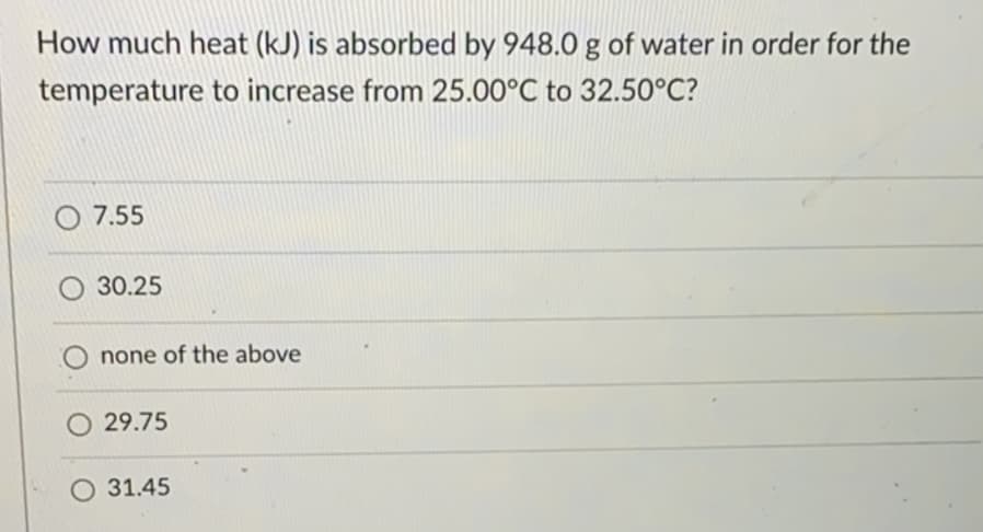 How much heat (kJ) is absorbed by 948.0 g of water in order for the
temperature to increase from 25.00°C to 32.50°C?
O 7.55
O 30.25
none of the above
O 29.75
O 31.45
