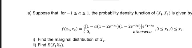 a) Suppose that, for -1 ≤ a ≤ 1, the probability density function of (X₁, X₂) is given by
f(x₁,x₂)= = =
[[1-a(1-2e-1)(1-2e-*²)]e*1-*2
0,
,0 ≤ x₁,0 ≤ x₂.
otherwise
i) Find the marginal distribution of X₁.
ii) Find E(X₁X₂).
