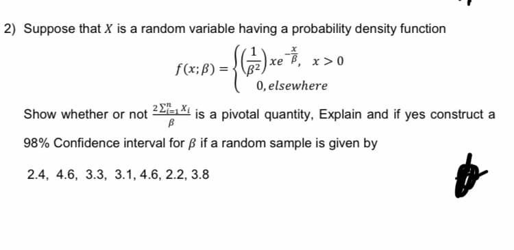 2) Suppose that X is a random variable having a probability density function
đ
0, elsewhere
-
f(x; B) =
( ( ₁²7 ) x ²²
x>0
Show whether or not
21=1 Xi
ß
98% Confidence interval for ß if a random sample is given by
2.4, 4.6, 3.3, 3.1, 4.6, 2.2, 3.8
is a pivotal quantity, Explain and if yes construct a