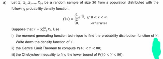 a) Let X₁, X₂, X3, X30 be a random sample of size 30 from a population distributed with the
following probability density function:
f(x)=2
if 0<x<∞
otherwise
Suppose that Y = ΣX₁. Use
30
#1
i) the moment generating function technique to find the probability distribution function of Y.
Write down the density function of Y.
ii) the Central Limit Theorem to compute P(40<Y < 80).
iii) the Chebychev inequality to find the lower bound of P (40 <Y < 80).