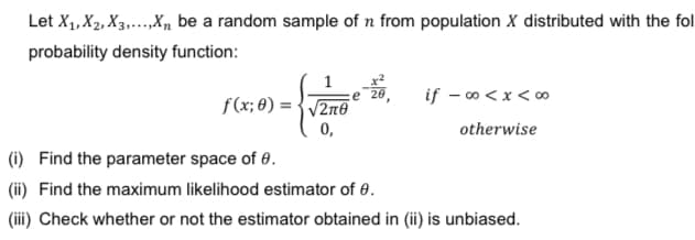 Let X₁, X₂, X3,...,Xn be a random sample of n from population X distributed with the fol
probability density function:
1 ze=20,
f(x;0)=√√2n0
0,
if -∞0<x<∞0
otherwise
(i)
Find the parameter space of 0.
(ii) Find the maximum likelihood estimator of 0.
(iii) Check whether or not the estimator obtained in (ii) is unbiased.