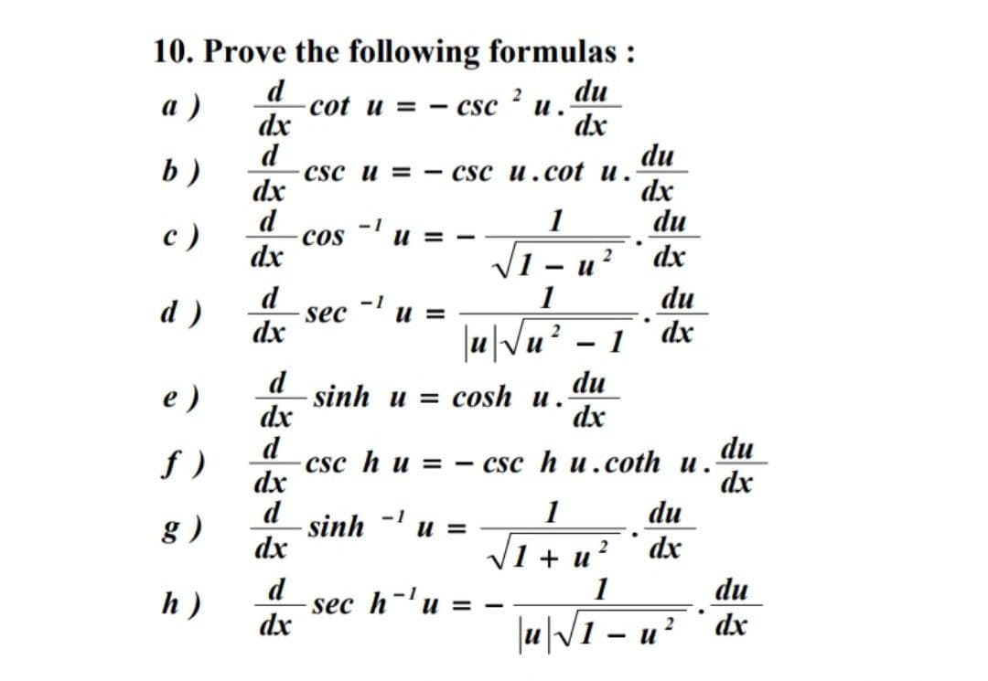 10. Prove the following formulas :
du
d
cot u = - csc
dx
а )
и.
dx
du
b )
d
CSC и 3 —— csc и.cоt u.
dx
dx
du
с )
d
cos
-1
U = -
1
dx
2
dx
d
1
du
dx
-1
d)
sec
dx
u =
2
1
d
sinh u %3D сosh u.
dx
du
e)
dx
f )
d
csc h u = - csc h u.coth u.
dx
du
dx
d
sinh
dx
1
du
g )
-1
и -
1+ и?
dx
d
sec h-'u
dx
1
du
h)
U = -
2
xp . ¿" – IM"|
