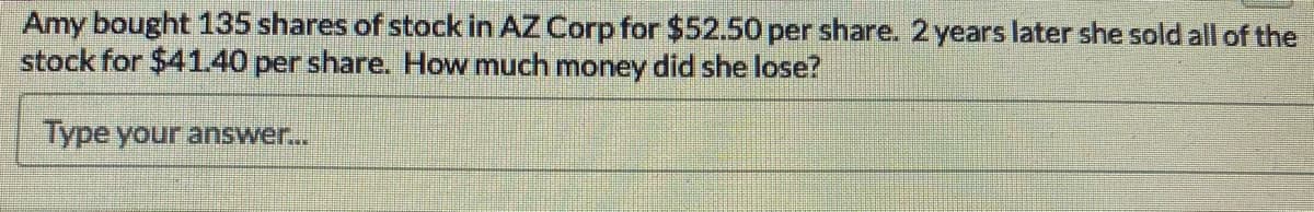 Amy bought 135 shares of stock in AZ Corp for $52.50 per share. 2 years later she sold all of the
stock for $4140 per share. How much money did she lose?
Type your answer...
