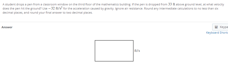 A student drops a pen from a classroom window on the third floor of the mathematics building. If the pen is dropped from 33 ft above ground level, at what velocity
does the pen hit the ground? Use – 32 ft/s? for the acceleration caused by gravity. Ignore air resistance. Round any intermediate calculations to no less than six
decimal places, and round your final answer to two decimal places.
Answer
Keypa
Keyboard Shorto
ft/s
