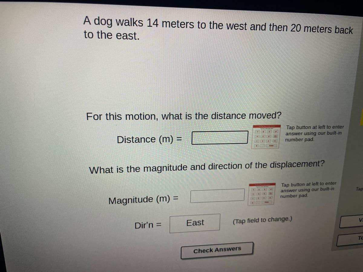 A dog walks 14 meters to the west and then 20 meters back
to the east.
For this motion, what is the distance moved?
Tap button at left to enter
answer using our built-in
number pad.
Distance (m) =
What is the magnitude and direction of the displacement?
Tap button at left to enter
answer using our built-in
number pad.
Tap
Magnitude (m) =
%3D
Dir'n =
East
(Tap field to change.)
%3D
Vi
TO
Check Answers
