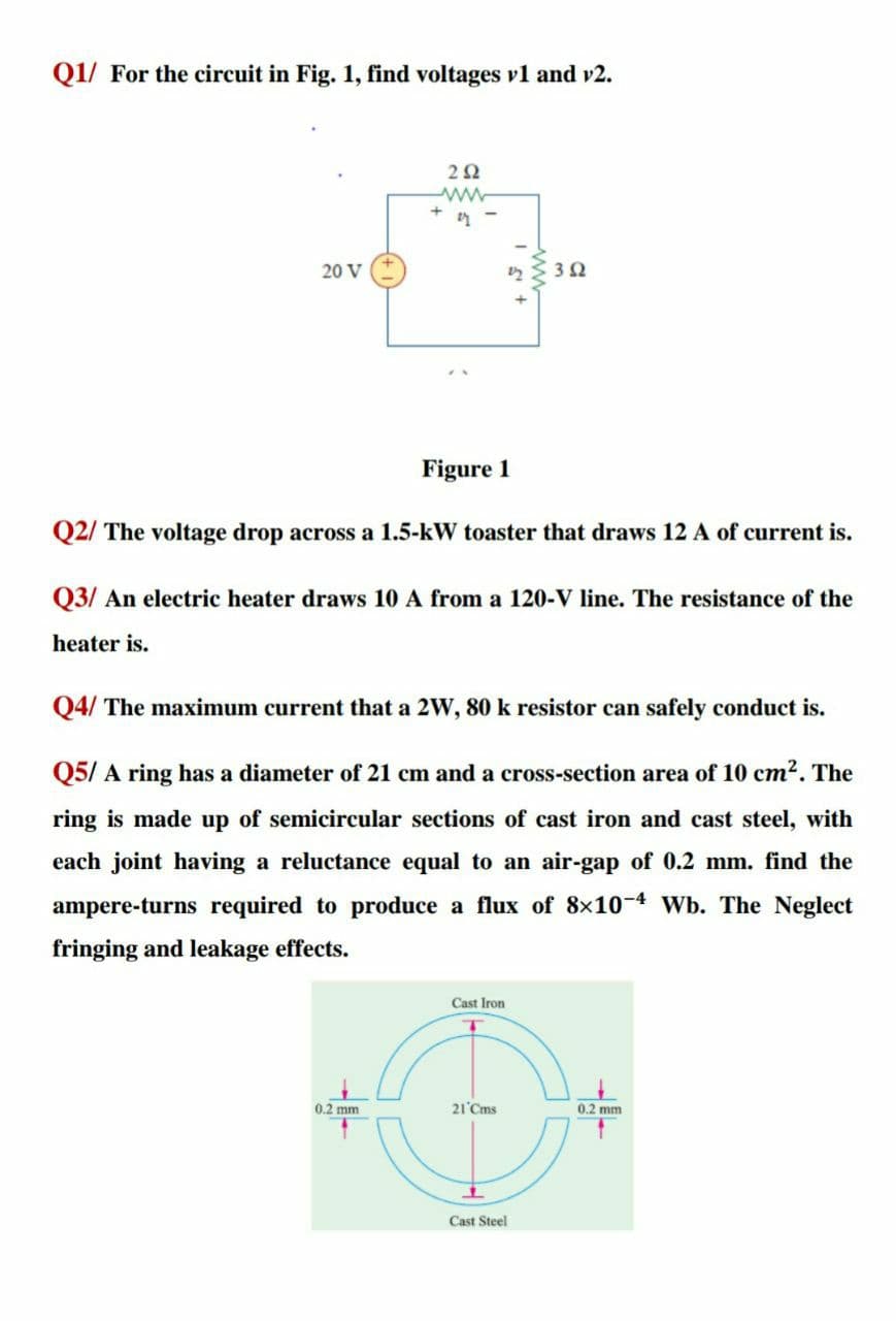 Q1/ For the circuit in Fig. 1, find voltages v1 and v2.
20 V
Figure 1
Q2/ The voltage drop across a 1.5-kW toaster that draws 12 A of current is.
Q3/ An electric heater draws 10 A from a 120-V line. The resistance of the
heater is.
Q4/ The maximum current that a 2W, 80 k resistor can safely conduct is.
Q5/ A ring has a diameter of 21 cm and a cross-section area of 10 cm2. The
ring is made up of semicircular sections of cast iron and cast steel, with
each joint having a reluctance equal to an air-gap of 0.2 mm. find the
ampere-turns required to produce a flux of 8×10-4 Wb. The Neglect
fringing and leakage effects.
Cast Iron
0.2 mm
21 Cms
0.2 mm
Cast Steel
