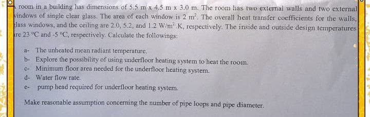 room in a building has dimensions of 5,5 m x 4,5 m x 3.0 m. The room has two external walls and two external
vindows of single clear glass. The area of each window is 2 m. The overal1 heat transfer coefficients for the walls.
lass windows, and the ceiling are 2.0, 5.2, and 1.2 W/m K, respectively. The inside and outside design temperatures
re 23 °C and -5 °C, respectively. Calculate the followings:
a- The unheated mean radiant temperature.
b- Explore the possibility of using underfloor heating system to heat the room.
C- Minimum floor area needed for the underfloor heating system.
d- Water flow rate.
e- pump head required for underfloor heating system.
Make reasonable assumption concerning the number of pipe loops and pipe diameter.
