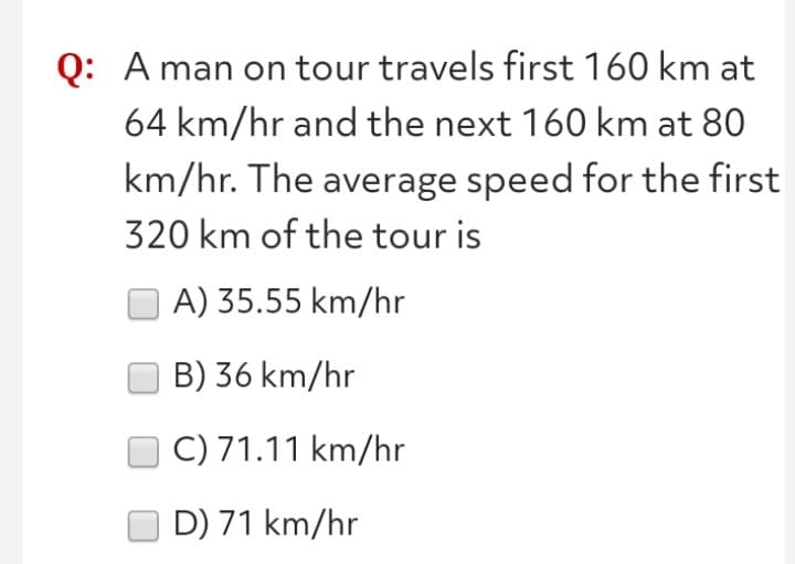Q: A man on tour travels first 160 km at
64 km/hr and the next 160 km at 80
km/hr. The average speed for the first
320 km of the tour is
A) 35.55 km/hr
B) 36 km/hr
C) 71.11 km/hr
D) 71 km/hr
