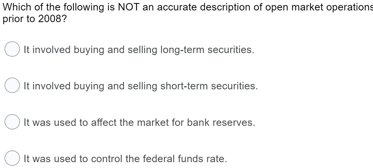 Which of the following is NOT an accurate description of open market operations
prior to 2008?
It involved buying and selling long-term securities.
It involved buying and selling short-term securities.
O It was used to affect the market for bank reserves.
It was used to control the federal funds rate.
