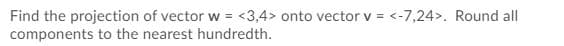 Find the projection of vector w =
components to the nearest hundredth.
<3,4> onto vector v = <-7,24>. Round all
