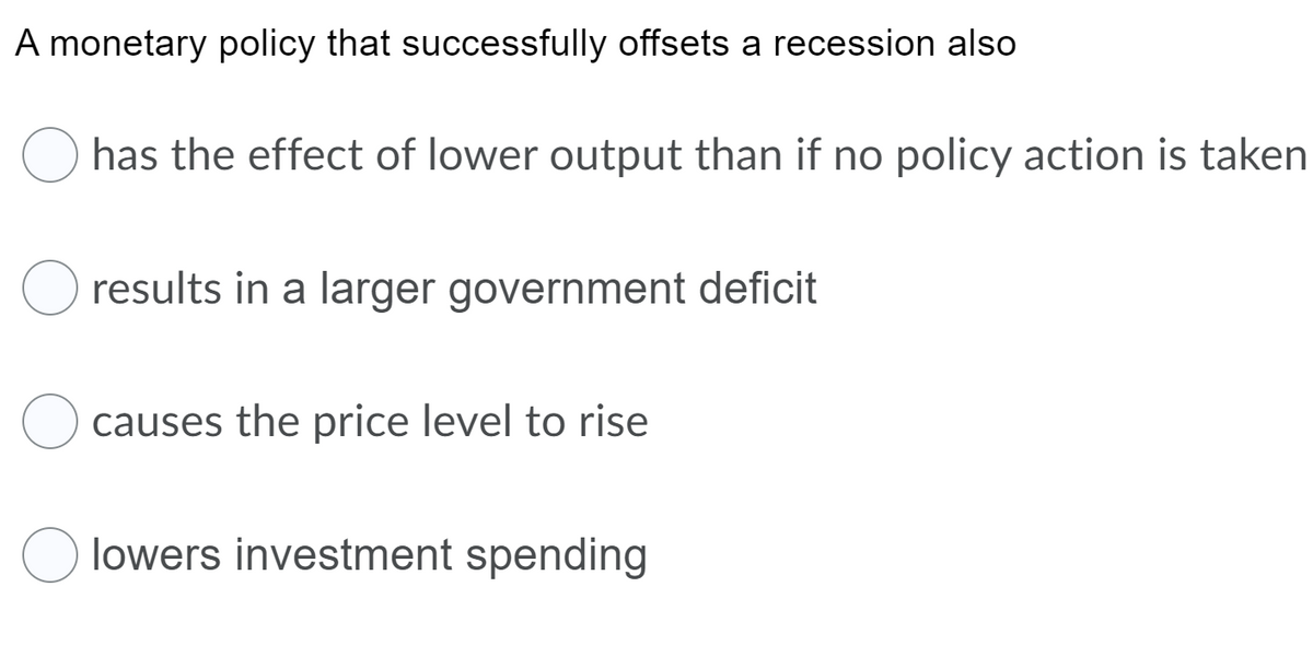 A monetary policy that successfully offsets a recession also
has the effect of lower output than if no policy action is taken
O results in a larger government deficit
causes the price level to rise
lowers investment spending
