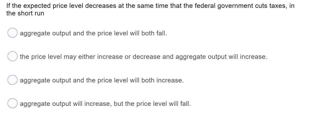 If the expected price level decreases at the same time that the federal government cuts taxes, in
the short run
aggregate output and the price level will both fall.
the price level may either increase or decrease and aggregate output will increase.
aggregate output and the price level will both increase.
aggregate output will increase, but the price level will fallI.
