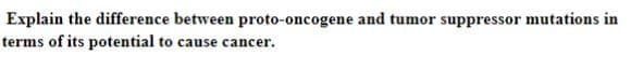 Explain the difference between proto-oncogene and tumor suppressor mutations in
terms of its potential to cause cancer.
