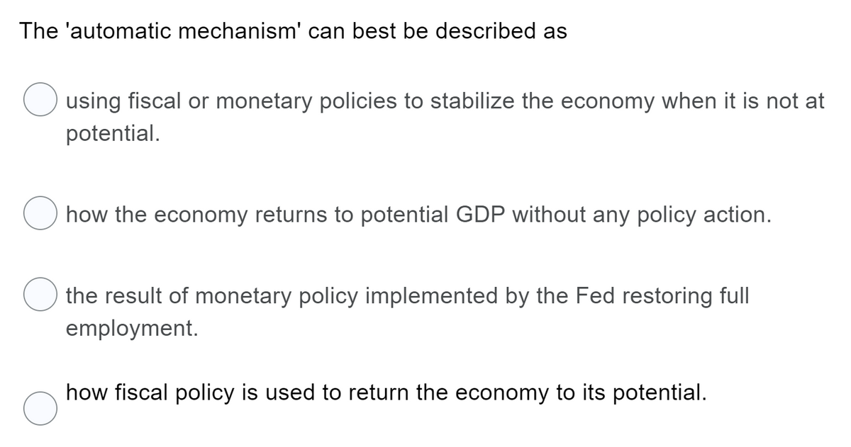 The 'automatic mechanism' can best be described as
using fiscal or monetary policies to stabilize the economy when it is not at
potential.
how the economy returns to potential GDP without any policy action.
the result of monetary policy implemented by the Fed restoring full
employment.
how fiscal policy is used to return the economy to its potential.
