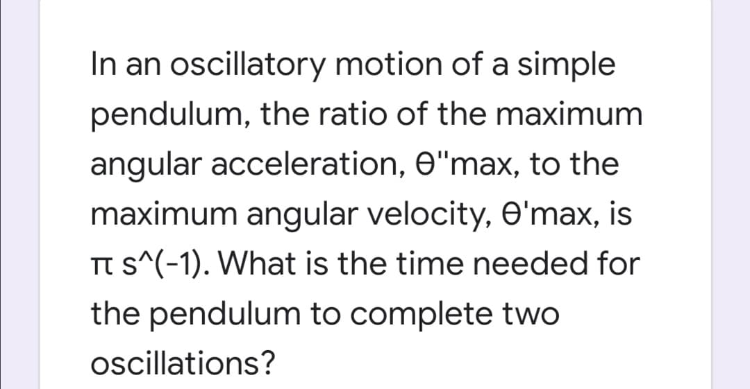 In an oscillatory motion of a simple
pendulum, the ratio of the maximum
angular acceleration, O"max, to the
maximum angular velocity, O'max, is
TT s^(-1). What is the time needed for
the pendulum to complete two
oscillations?
