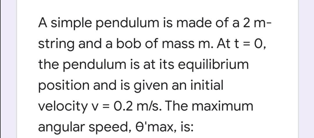 A simple pendulum is made of a 2 m-
string and a bob of mass m. At t = 0,
%3D
the pendulum is at its equilibrium
position and is given an initial
velocity v = 0.2 m/s. The maximum
angular speed, O'max, is:
