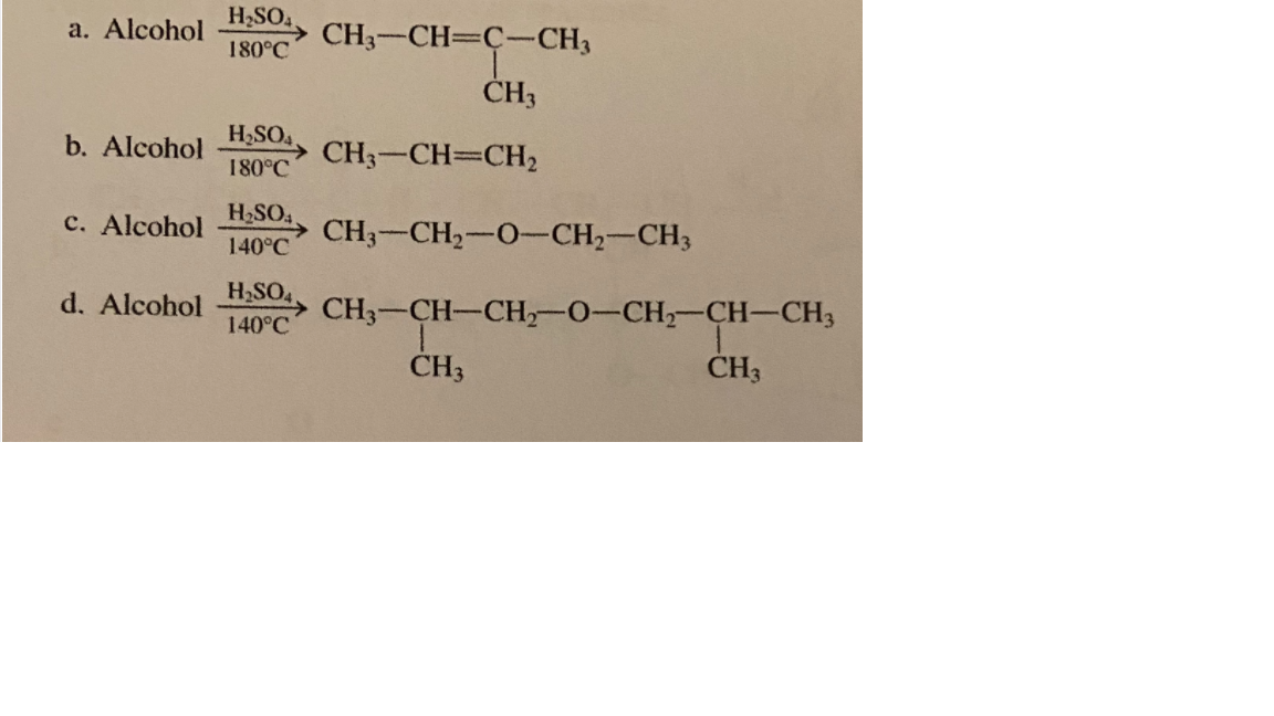 a. Alcohol
H2SO
> CH3-CH=C-CH3
180°C
ČH3
b. Alcohol
H,SO4.
CH3-CH=CH2
180°C
H2SO,
c. Alcohol
CH3-CH2-0-CH2-CH3
140°C
d. Alcohol
H2SO4
CH3-CH-CH,-0-CH-CH-CH3
140°C
CH3
ČH3
