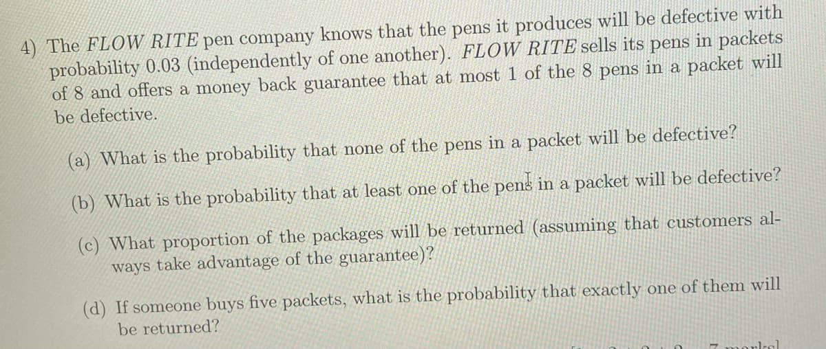 4) The FLOW RITE pen company knows that the pens it produces will be defective with
probability 0.03 (independently of one another). FLOW RITE sells its pens in packets
of 8 and offers a money back guarantee that at most 1 of the 8 pens in a packet will
be defective.
(a) What is the probability that none of the pens in a packet will be defective?
(b) What is the probability that at least one of the pens in a packet will be defective?
(c) What proportion of the packages will be returned (assuming that customers al-
ways take advantage of the guarantee)?
(d) If someone buys five packets, what is the probability that exactly one of them will
be returned?
