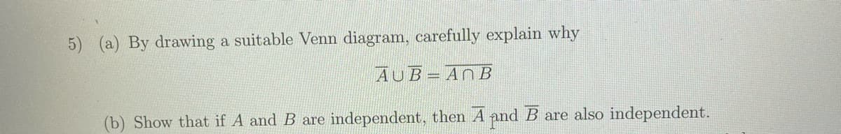 5) (a) By drawing a suitable Venn diagram, carefully explain why
AUB= ANB
(b) Show that if A and B are independent, then A and B are also independent.
