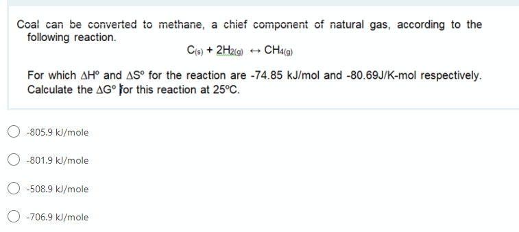Coal can be converted to methane, a chief component of natural gas, according to the
following reaction.
Ce) + 2HzG) + CH4l@)
For which AH° and AS° for the reaction are -74.85 kJ/mol and -80.69J/K-mol respectively.
Calculate the AG° for this reaction at 25°C.
-805.9 kl/mole
-801.9 kJ/mole
-508.9 kl/mole
O -706.9 kJ/mole
