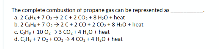 The complete combustion of propane gas can be represented as
a. 2 C3H8 + 7 02→ 2 C+ 2 CO2 + 8 H2O + heat
b. 2 C3Hs + 7 02→ 2 C + 2 CO + 2 CO2 + 8 H2O + heat
c. C3H8 + 10 02→3 CO2+ 4 H20 + heat
d. C3Hg + 7 02 + CO2 → 4 CO2 + 4 H20 + heat
